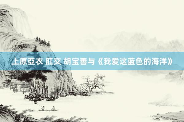 上原亞衣 肛交 胡宝善与《我爱这蓝色的海洋》