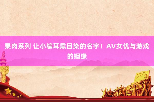 果肉系列 让小编耳熏目染的名字！AV女优与游戏的姻缘
