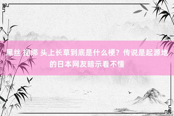 黑丝 捆绑 头上长草到底是什么梗？传说是起源地的日本网友暗示看不懂