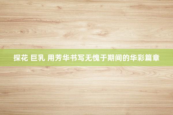 探花 巨乳 用芳华书写无愧于期间的华彩篇章
