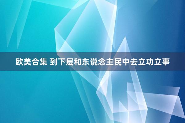 欧美合集 到下层和东说念主民中去立功立事