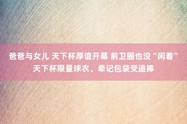 爸爸与女儿 天下杯厚谊开幕 前卫圈也没“闲着”天下杯限量球衣、牵记包袋受追捧