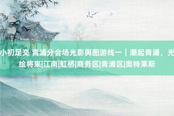 小初足交 青浦分会场光影舆图游线一｜潮起青浦，光绘将来|江南|虹桥|商务区|青浦区|奥特莱斯