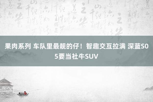 果肉系列 车队里最靓的仔！智趣交互拉满 深蓝S05要当社牛SUV