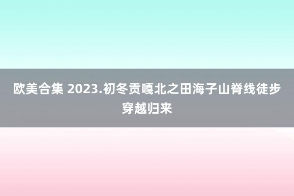 欧美合集 2023.初冬贡嘎北之田海子山脊线徒步穿越归来