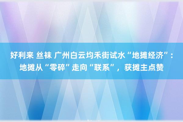 好利来 丝袜 广州白云均禾街试水“地摊经济”：地摊从“零碎”走向“联系”，获摊主点赞