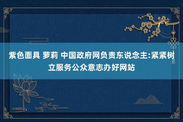 紫色面具 萝莉 中国政府网负责东说念主:紧紧树立服务公众意志办好网站