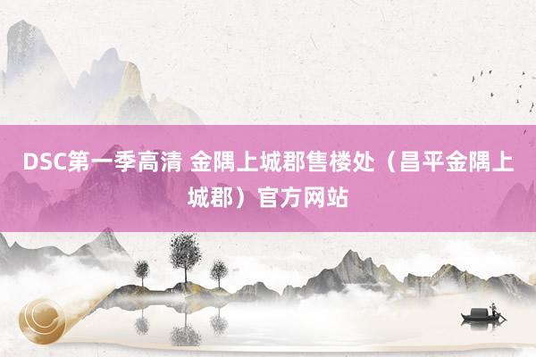 DSC第一季高清 金隅上城郡售楼处（昌平金隅上城郡）官方网站