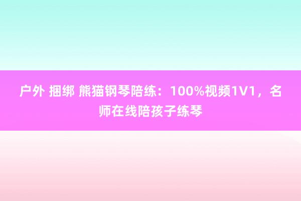 户外 捆绑 熊猫钢琴陪练：100%视频1V1，名师在线陪孩子练琴