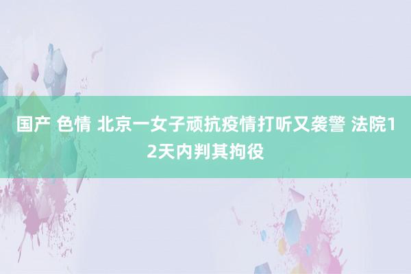 国产 色情 北京一女子顽抗疫情打听又袭警 法院12天内判其拘役