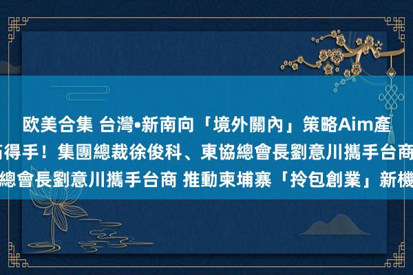 欧美合集 台灣•新南向「境外關內」策略Aim產業經濟特區啟動儀式圓滿得手！集團總裁徐俊科、東協總會長劉意川攜手台商 推動柬埔寨「拎包創業」新機遇