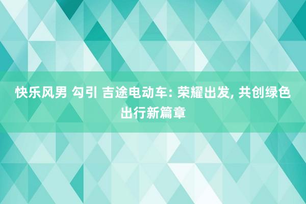 快乐风男 勾引 吉途电动车: 荣耀出发， 共创绿色出行新篇章