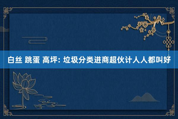 白丝 跳蛋 高坪: 垃圾分类进商超伙计人人都叫好
