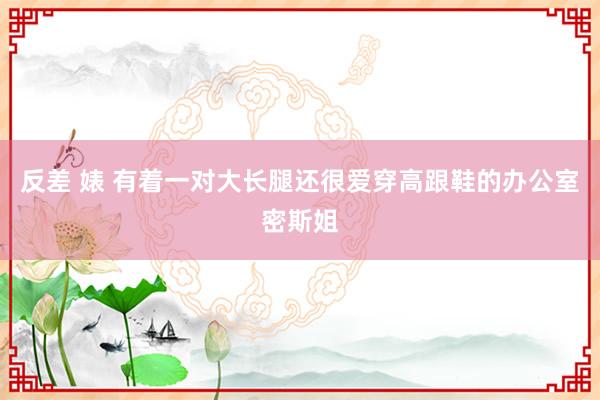 反差 婊 有着一对大长腿还很爱穿高跟鞋的办公室密斯姐