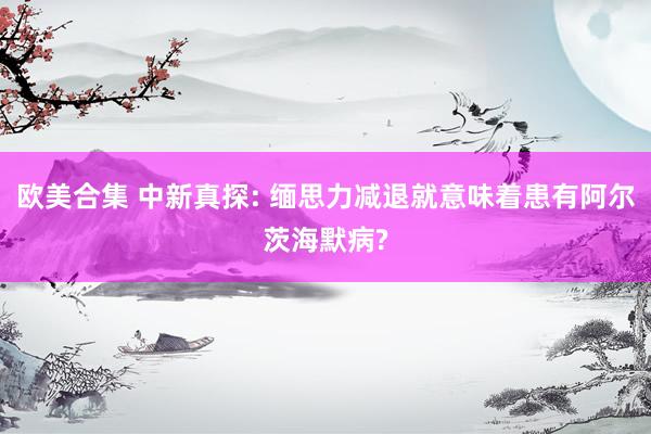 欧美合集 中新真探: 缅思力减退就意味着患有阿尔茨海默病?