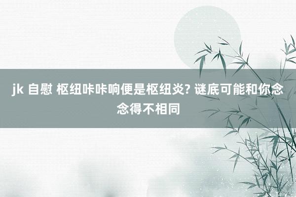 jk 自慰 枢纽咔咔响便是枢纽炎? 谜底可能和你念念得不相同