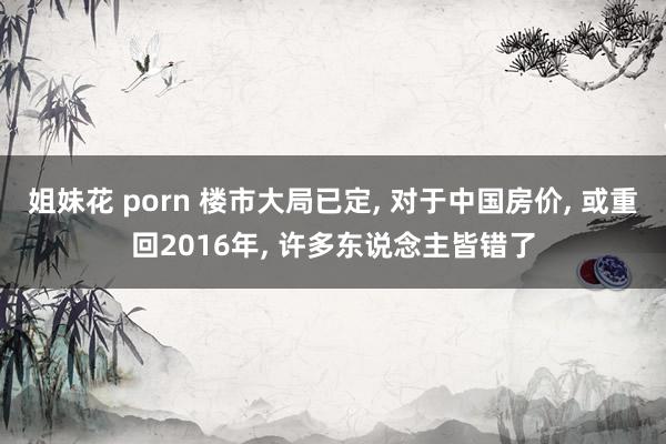 姐妹花 porn 楼市大局已定， 对于中国房价， 或重回2016年， 许多东说念主皆错了