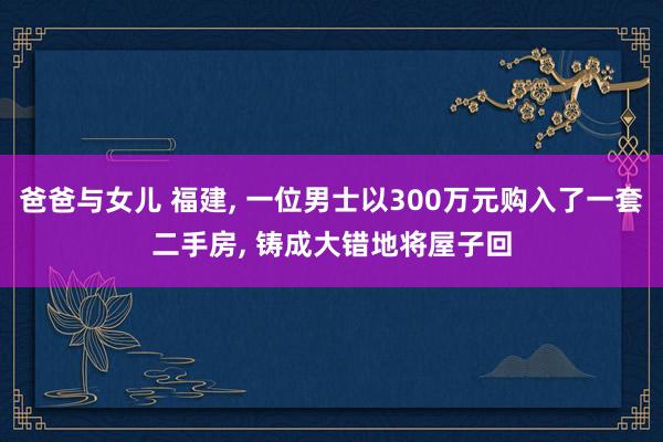爸爸与女儿 福建， 一位男士以300万元购入了一套二手房， 铸成大错地将屋子回