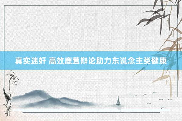 真实迷奸 高效鹿茸辩论助力东说念主类健康