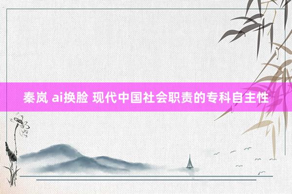 秦岚 ai换脸 现代中国社会职责的专科自主性