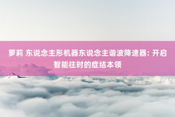 萝莉 东说念主形机器东说念主谐波降速器: 开启智能往时的症结本领
