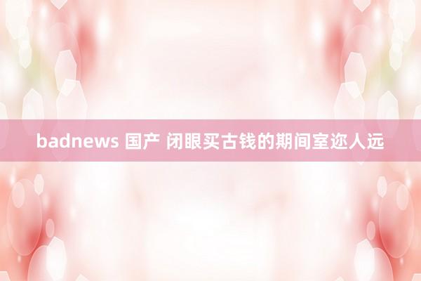 badnews 国产 闭眼买古钱的期间室迩人远