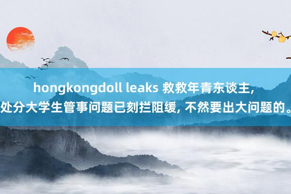 hongkongdoll leaks 救救年青东谈主， 处分大学生管事问题已刻拦阻缓， 不然要出大问题的。
