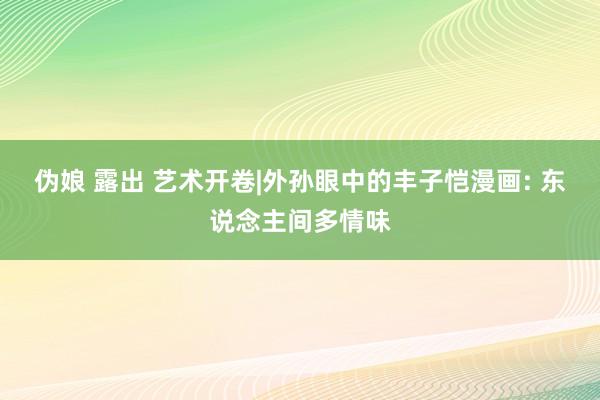 伪娘 露出 艺术开卷|外孙眼中的丰子恺漫画: 东说念主间多情味