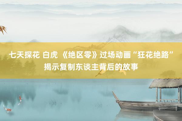 七天探花 白虎 《绝区零》过场动画“狂花绝路”揭示复制东谈主背后的故事