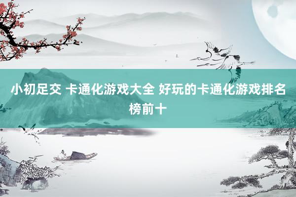 小初足交 卡通化游戏大全 好玩的卡通化游戏排名榜前十