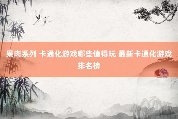 果肉系列 卡通化游戏哪些值得玩 最新卡通化游戏排名榜