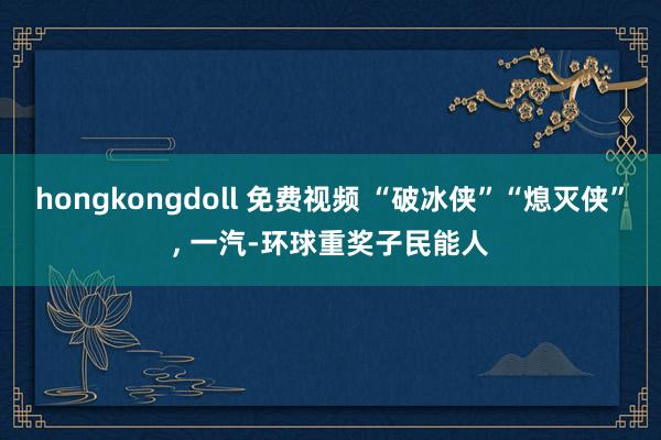 hongkongdoll 免费视频 “破冰侠”“熄灭侠”， 一汽-环球重奖子民能人