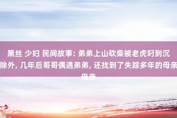 黑丝 少妇 民间故事: 弟弟上山砍柴被老虎叼到沉除外， 几年后哥哥偶遇弟弟， 还找到了失踪多年的母亲