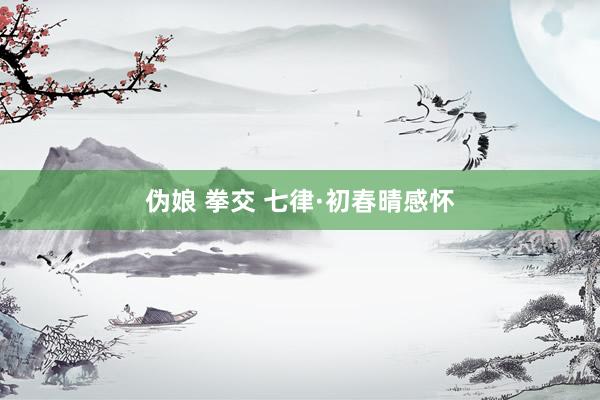 伪娘 拳交 七律·初春晴感怀