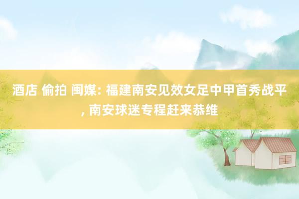 酒店 偷拍 闽媒: 福建南安见效女足中甲首秀战平， 南安球迷专程赶来恭维