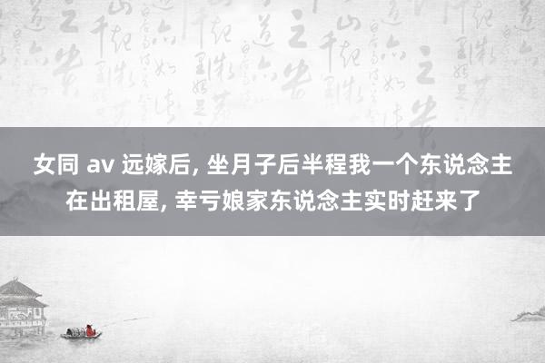 女同 av 远嫁后， 坐月子后半程我一个东说念主在出租屋， 幸亏娘家东说念主实时赶来了