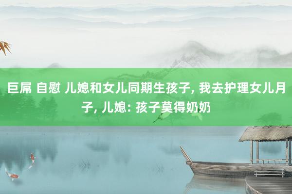 巨屌 自慰 儿媳和女儿同期生孩子， 我去护理女儿月子， 儿媳: 孩子莫得奶奶