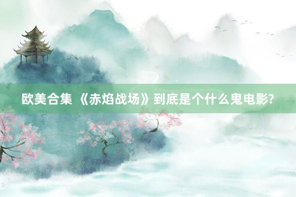 欧美合集 《赤焰战场》到底是个什么鬼电影?