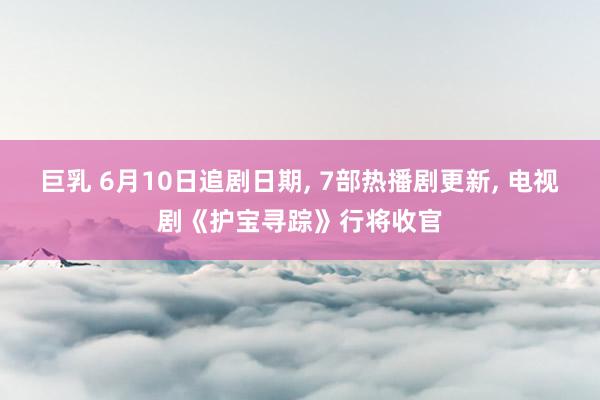 巨乳 6月10日追剧日期， 7部热播剧更新， 电视剧《护宝寻踪》行将收官