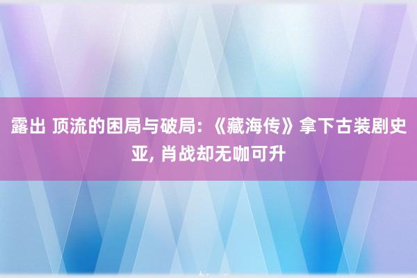 露出 顶流的困局与破局: 《藏海传》拿下古装剧史亚， 肖战却无咖可升