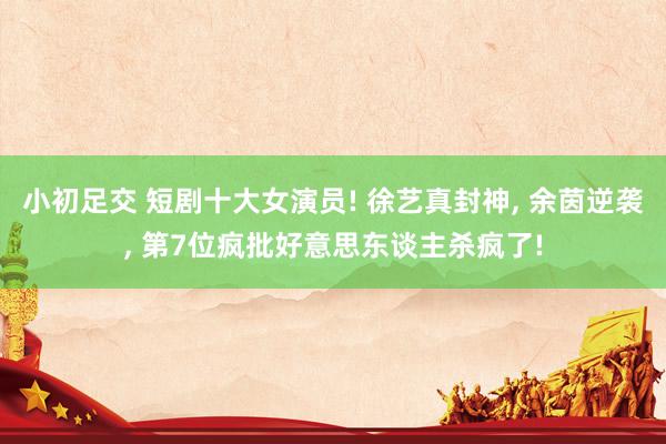 小初足交 短剧十大女演员! 徐艺真封神， 余茵逆袭， 第7位疯批好意思东谈主杀疯了!