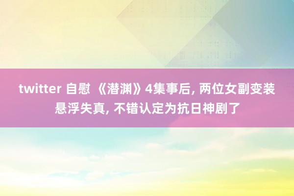 twitter 自慰 《潜渊》4集事后， 两位女副变装悬浮失真， 不错认定为抗日神剧了
