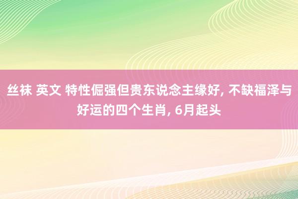 丝袜 英文 特性倔强但贵东说念主缘好， 不缺福泽与好运的四个生肖， 6月起头