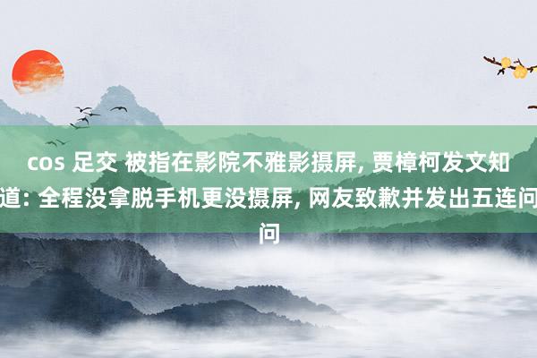 cos 足交 被指在影院不雅影摄屏, 贾樟柯发文知道: 全程没拿脱手机更没摄屏, 网友致歉并发出五连问